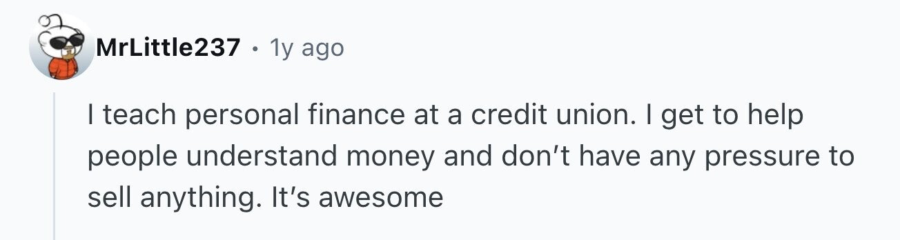 MrLittle237. 1y ago I teach personal finance at a credit union. | get to help people understand money and don't have any pressure to sell anything. It's awesome