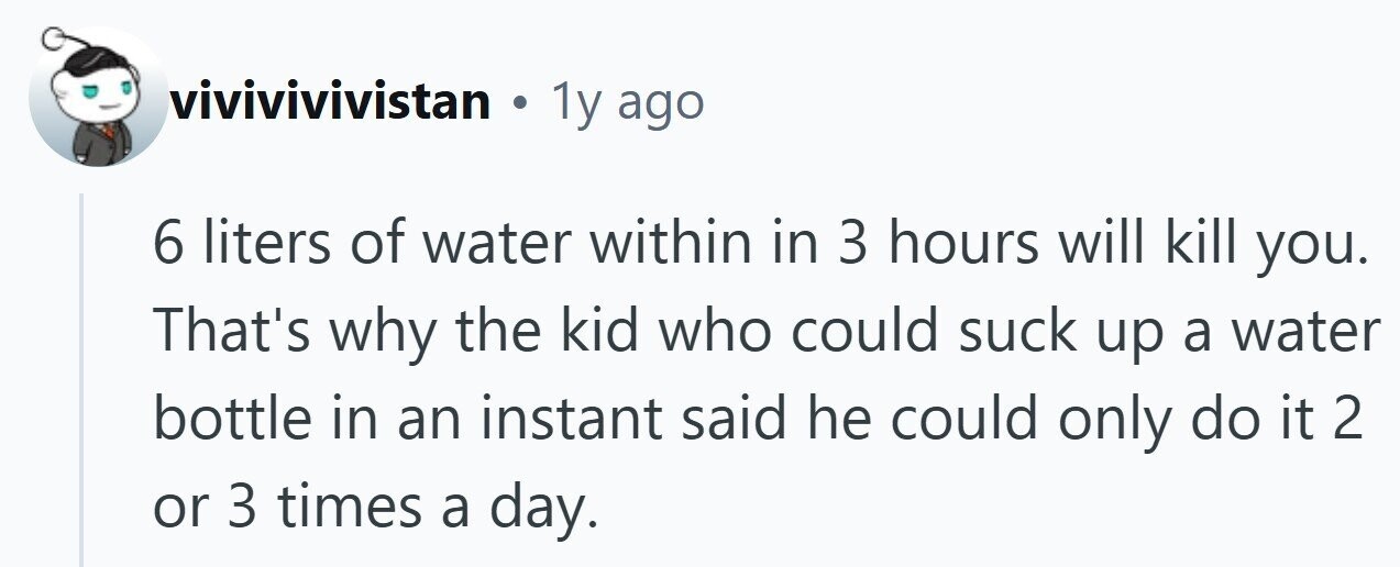 vivivivivistan . 1y ago 6 liters of water within in 3 hours will kill you. That's why the kid who could suck up a water bottle in an instant said he could only do it 2 or 3 times a day.