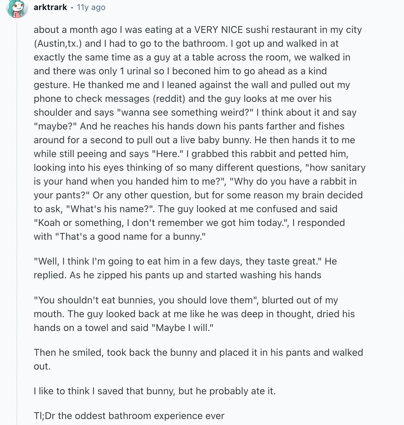 arktrark 11y ago about a month ago I was eating at a VERY NICE sushi restaurant in my city (Austin,tx.) and I had to go to the bathroom. I got up and walked in at exactly the same time as a guy at a table across the room, we walked in and there was only 1 urinal so I beconed him to go ahead as a kind gesture. Не thanked me and I leaned against the wall and pulled out my phone to check messages (reddit) and the guy looks at me over his shoulder and says wanna see something