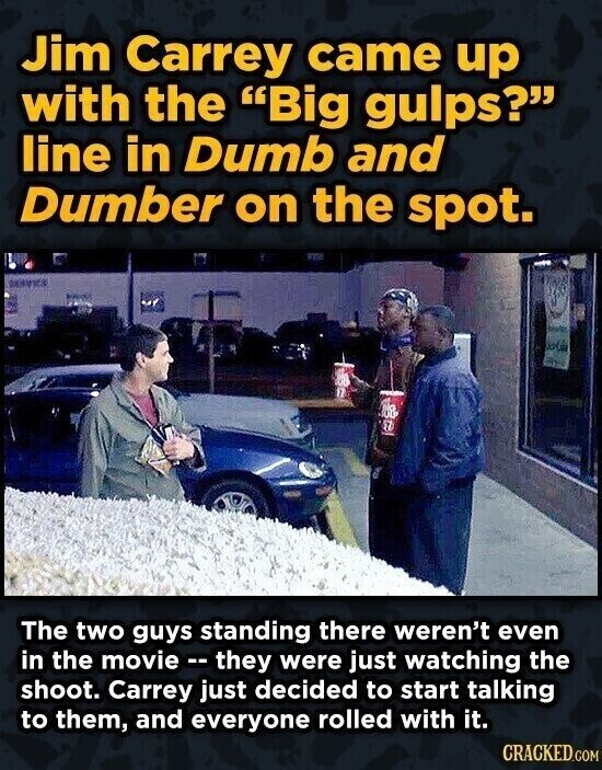 Jim Carrey came up with the Big gulps? line in Dumb and Dumber on the spot. 100 77 The two guys standing there weren't even in the movie --they were just watching the shoot. Carrey just decided to start talking to them, and everyone rolled with it. CRACKED.COM