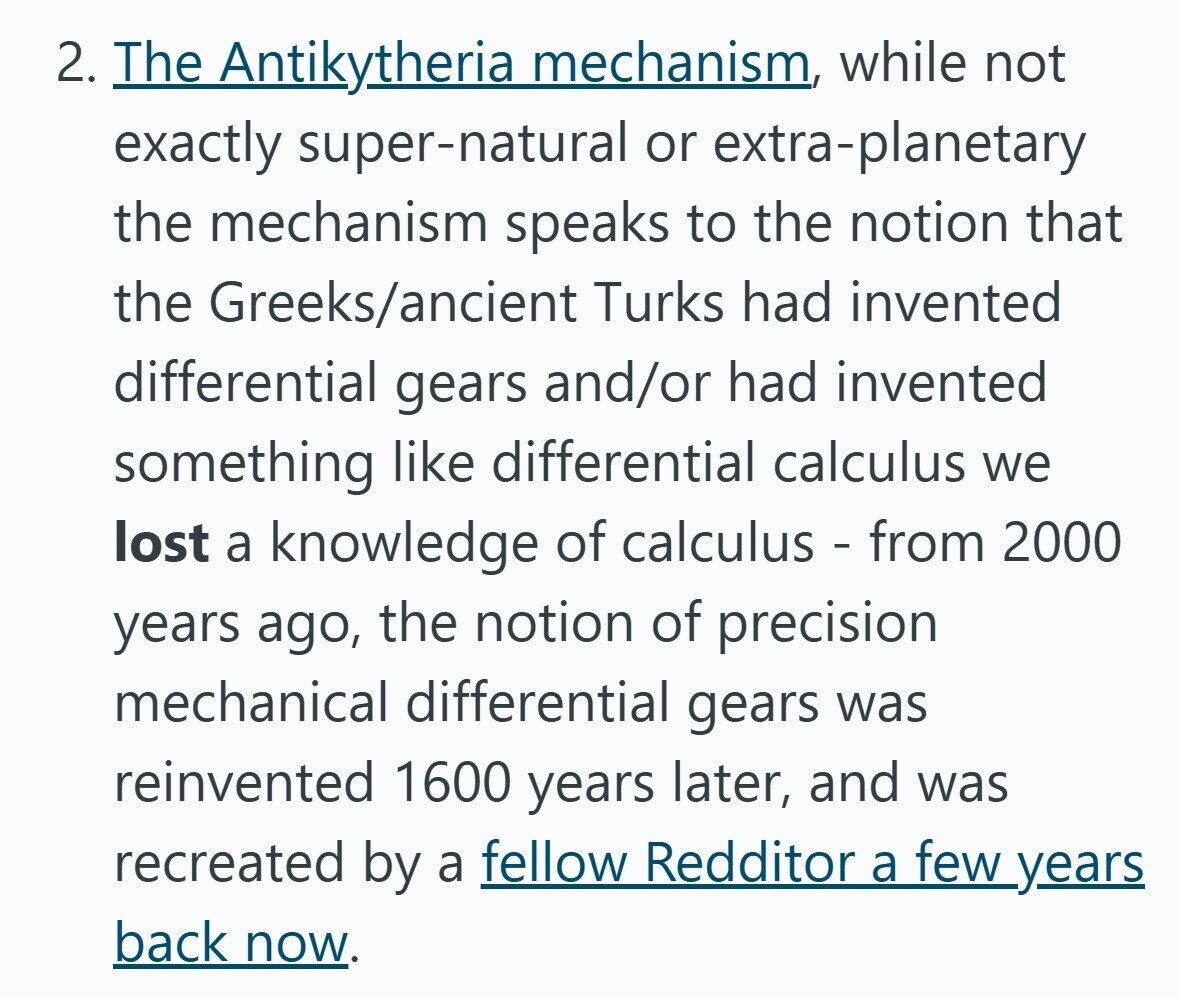 2. The Antikytheria mechanism, while not exactly super-natural or extra-planetary the mechanism speaks to the notion that the Greeks/ancient Turks had invented differential gears and/or had invented something like differential calculus we lost a knowledge of calculus - from 2000 years ago, the notion of precision mechanical differential gears was reinvented 1600 years later, and was recreated by a fellow Redditor a few years back now.