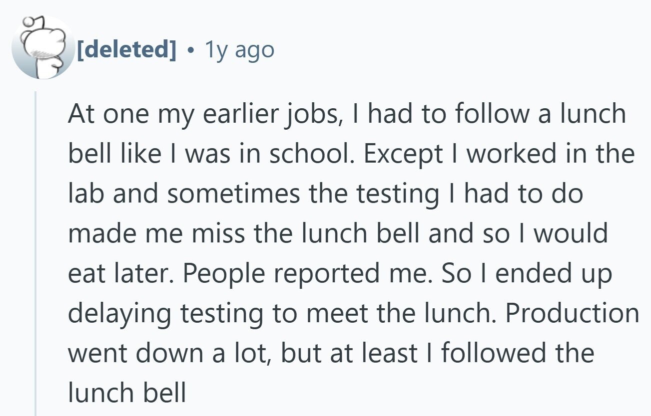  1y ago At one my earlier jobs, I had to follow a lunch bell like I was in school. Except I worked in the lab and sometimes the testing | had to do made me miss the lunch bell and so I would eat later. People reported me. So I ended up delaying testing to meet the lunch. Production went down a lot, but at least I followed the lunch bell 