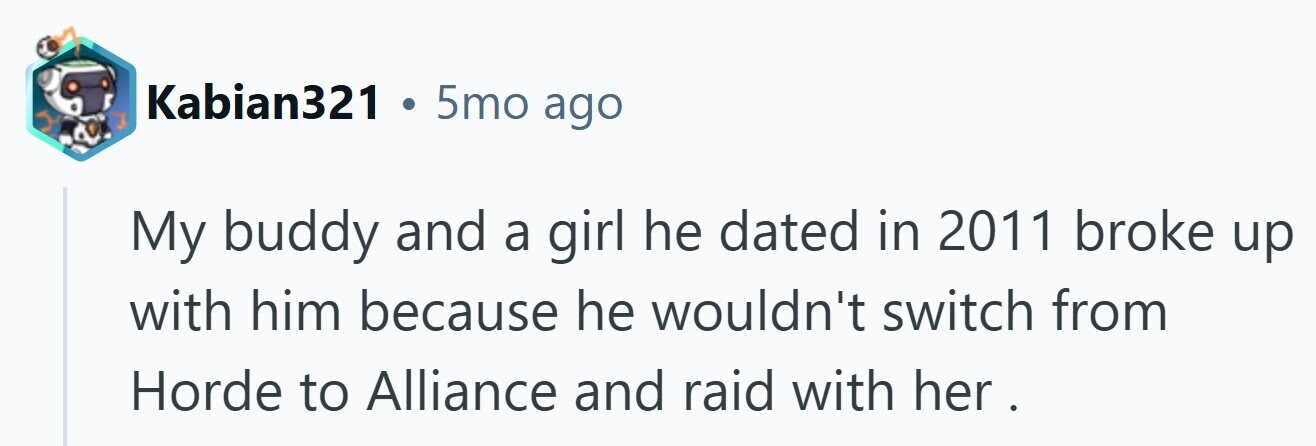 Kabian321 . 5mo ago My buddy and a girl he dated in 2011 broke up with him because he wouldn't switch from Horde to Alliance and raid with her. 