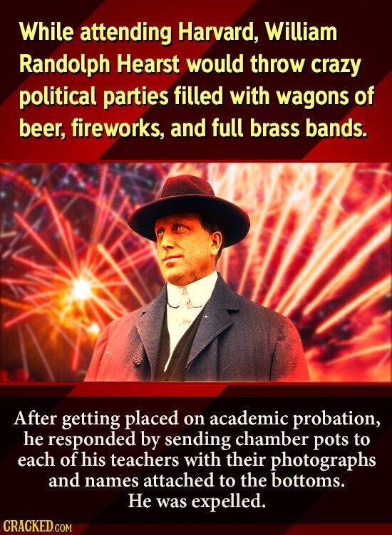 While attending Harvard, William Randolph Hearst would throw crazy political parties filled with wagons of beer, fireworks, and full brass bands. After getting placed on academic probation, he responded by sending chamber pots to each of his teachers with their photographs and names attached to the bottoms. Не was expelled. CRACKED.COM