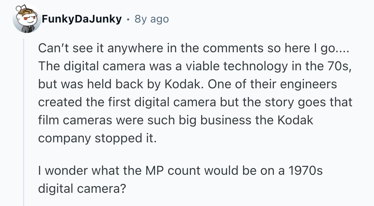 FunkyDaJunky 8y ago Can't see it anywhere in the comments so here I go.... The digital camera was a viable technology in the 70s, but was held back by Kodak. One of their engineers created the first digital camera but the story goes that film cameras were such big business the Kodak company stopped it. I wonder what the MP count would be on a 1970s digital camera? 