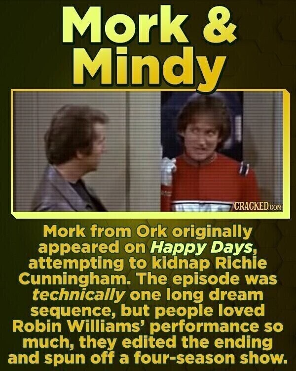 Mork & Mindy CRACKED.COM Mork from Ork originally appeared on Happy Days, attempting to kidnap Richie Cunningham. The episode was technically one long dream sequence, but people loved Robin Williams' performance so much, they edited the ending and spun off a four-season show.