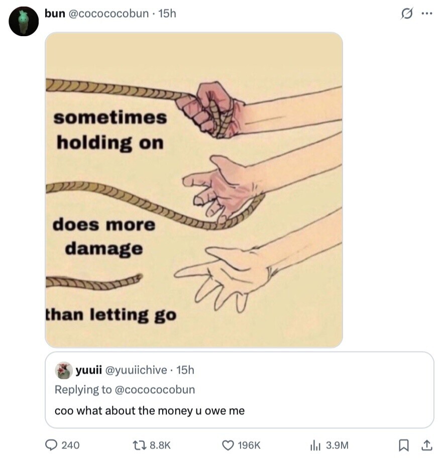 bun @cocococobun +15h s... sometimes holding on does more damage than letting go yuuii @yuuiichive 15h Replying to @cocococobun COO what about the money u owe me 240 8.8K 196K 3.9M 