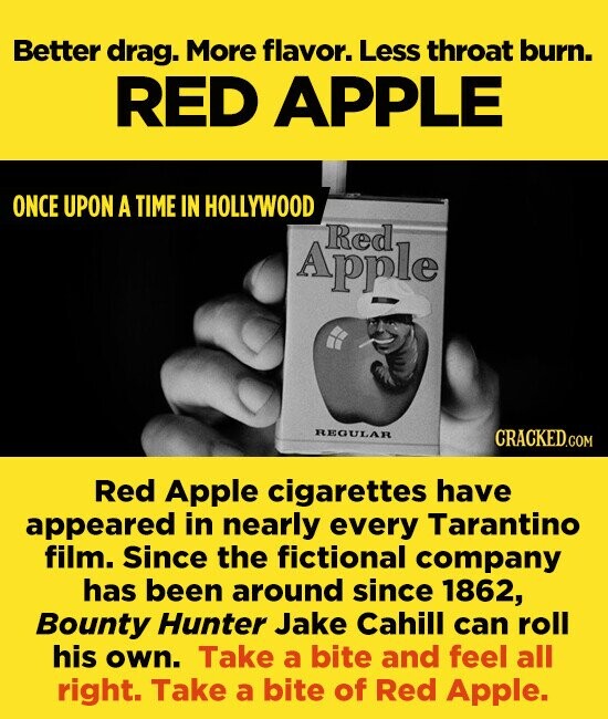 Better drag. More flavor. Less throat burn. RED APPLE ONCE UPON A TIME IN HOLLYWOOD Red Apple REGULAR Red Apple cigarettes have appeared in nearly every Tarantino film. since the fictional company has been around since 1862, Bounty Hunter Jake Cahill can roll his own. Take a bite and