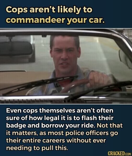 Cops aren't likely to commandeer your car. Even cops themselves aren't often sure of how legal it is to flash their badge and borrow your ride. Not that it matters, as most police officers go their entire careers without ever needing to pull this. CRACKED.COM