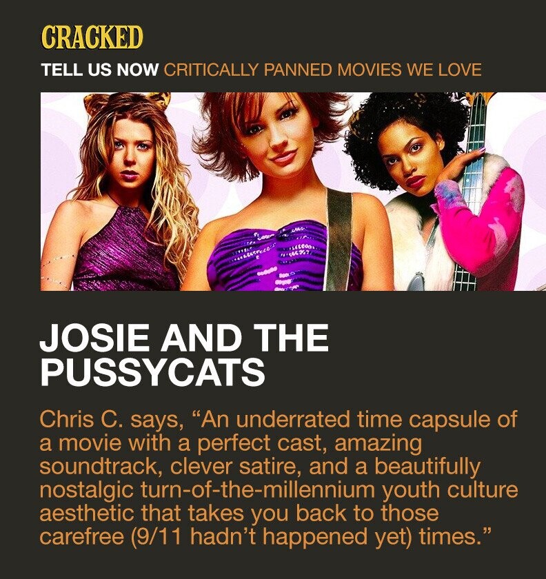 CRACKED TELL US NOW CRITICALLY PANNED MOVIES WE LOVE JOSIE AND THE PUSSYCATS Chris C. says, An underrated time capsule of a movie with a perfect cast, amazing soundtrack, clever satire, and a beautifully nostalgic turn-of-the-millennium youth culture aesthetic that takes you back to those carefree (9/11 hadn't happened yet) times.