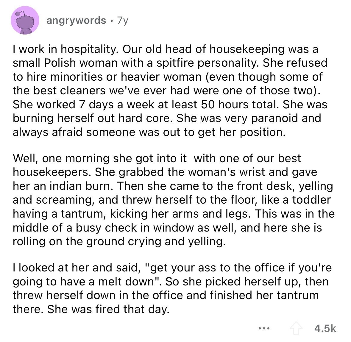 angrywords 7y I work in hospitality. Our old head of housekeeping was a small Polish woman with a spitfire personality. She refused to hire minorities or heavier woman (even though some of the best cleaners we've ever had were one of those two). She worked 7 days a week at least 50 hours total. She was burning herself out hard core. She was very paranoid and always afraid someone was out to get her position. Well, one morning she got into it with one of our best housekeepers. She grabbed the woman's wrist and gave her an indian burn. Then