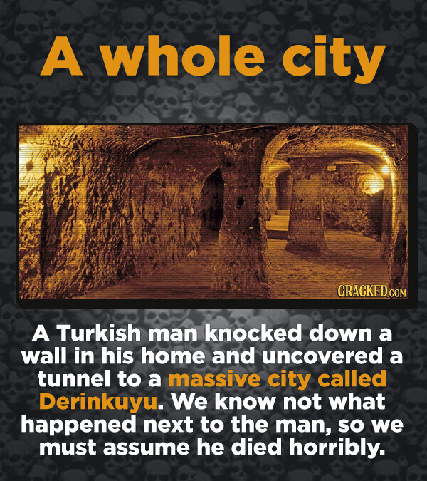 A whole city CRACKED.COM A Turkish man knocked down a wall in his home and uncovered a tunnel to a massive city called Derinkuyu. We know not what happened next to the man, so we must assume he died horribly.