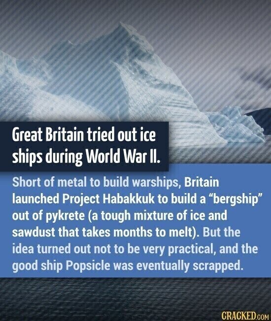Great Britain tried out ice ships during World War II. Short of metal to build warships, Britain launched Project Habakkuk to build a bergship out of pykrete (a tough mixture of ice and sawdust that takes months to melt). But the idea turned out not to be very practical, and the good ship Popsicle was eventually scrapped. CRACKED.COM