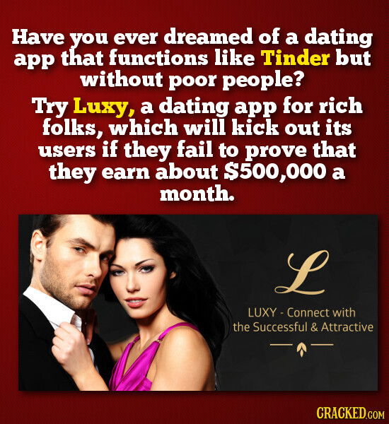 Have you ever dreamed of a dating app that functions like Tinder but without poor people? Try Luxy, a dating app for rich folks, which will kick out its users if they fail to prove that they earn about $500,000 a month. L LUXY - Connect with the Successful l & Attractive CRACKED.COM