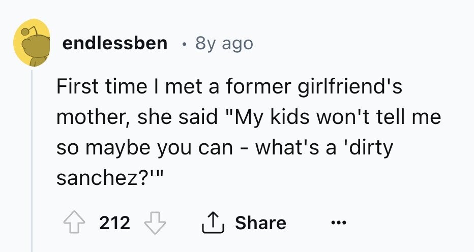 endlessben в 8y ago First time I met a former girlfriend's mother, she said My kids won't tell me so maybe you can - what's a 'dirty sanchez?' 212 Share ...