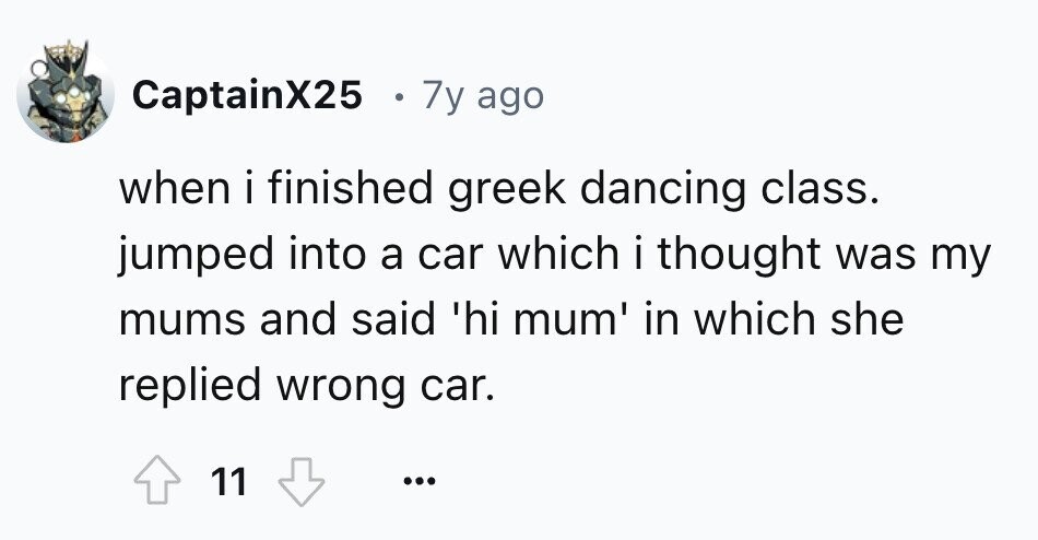 CaptainX25 7y ago when i finished greek dancing class. jumped into a car which i thought I . was my mums and said 'hi mum' in which she replied wrong car. 11 ...
