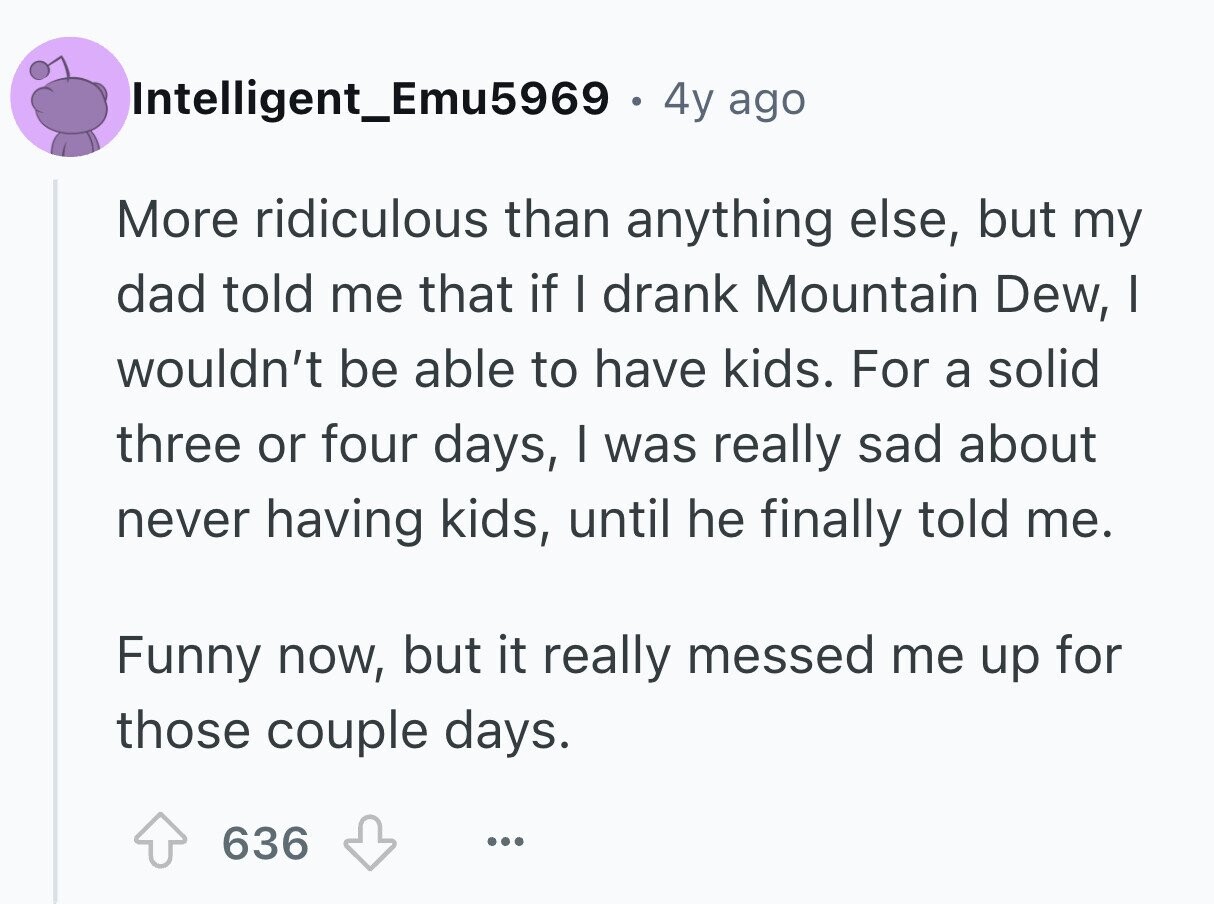 Intelligent_Emu5969 . 4y ago More ridiculous than anything else, but my dad told me that if I drank Mountain Dew, I wouldn't be able to have kids. For a solid three or four days, I was really sad about never having kids, until he finally told me. Funny now, but it really messed me up for those couple days. 636 ...