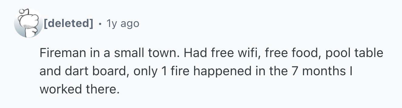 1y ago Fireman in a small town. Had free wifi, free food, pool table and dart board, only 1 fire happened in the 7 months I worked there.