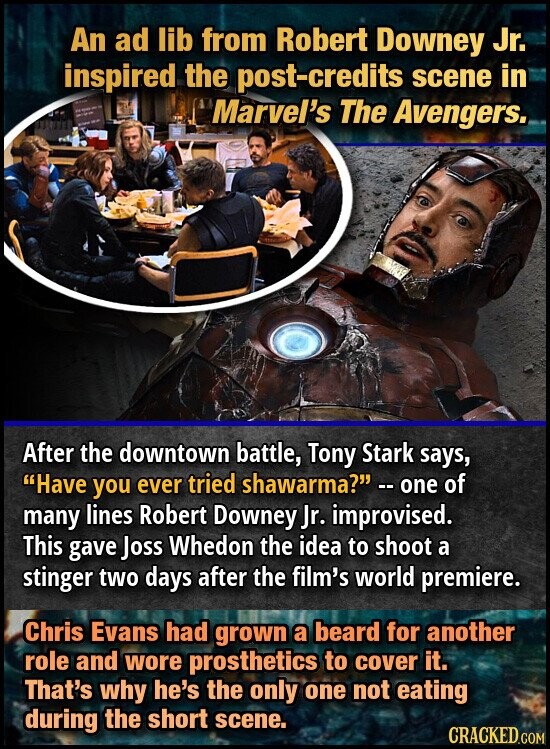 An ad lib from Robert Downey Jr. inspired the post-credits scene in F - - - Marvel's The Avengers. After the downtown battle, Tony Stark says, Have you ever tried shawarma? -- one of many lines Robert Downey Jr. improvised. This gave Joss Whedon the idea to shoot a stinger two days after the film's world premiere. Chris Evans had grown a beard for another role and wore prosthetics to cover it. That's why he's the only one not eating during the short scene. CRACKED.COM