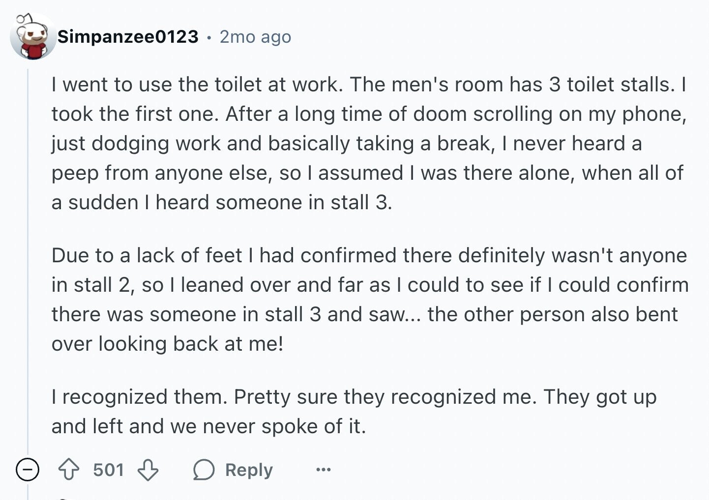 Simpanzee0123 . 2mo ago I went to use the toilet at work. The men's room has 3 toilet stalls. I took the first one. After a long time of doom scrolling on my phone, just dodging work and basically taking a break, I never heard a peep from anyone else, so I assumed I was there alone, when all of a sudden I heard someone in stall 3. Due to a lack of feet I had confirmed there definitely wasn't anyone in stall 2, so I leaned over and far as I could to see if I could confirm there was