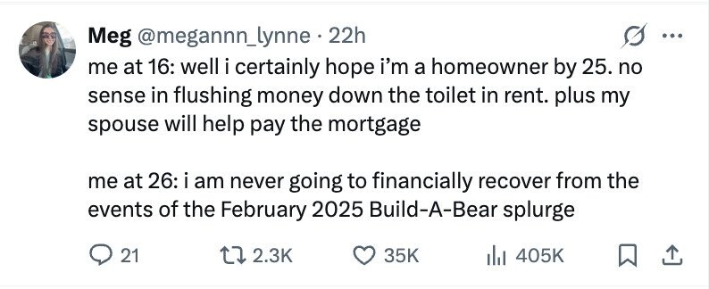 Meg @megannn_lynne . 22h ... me at 16: well i certainly hope i'm a homeowner by 25. no sense in flushing money down the toilet in rent. plus my spouse will help pay the mortgage me at 26: i am never going to financially recover from the events of the February 2025 Build-A-Bear splurge 21 2.3K 35K del 405K