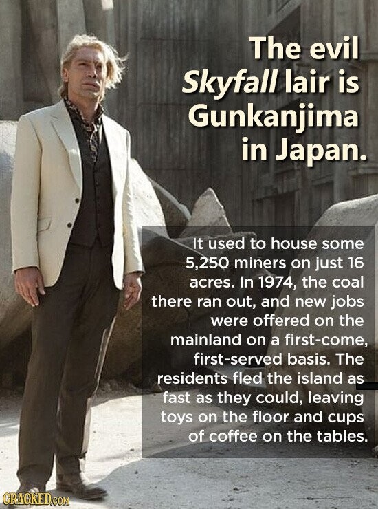 The evil Skyfall lair is Gunkanjima in Japan. It used to house some 5,250 miners on just 16 acres. In 1974, the coal there ran out, and new jobs were offered on the mainland on a first-come, first-served basis. The residents fled the island as fast as they could, leaving toys on the floor and cups of coffee on the tables. GRACKED.COM