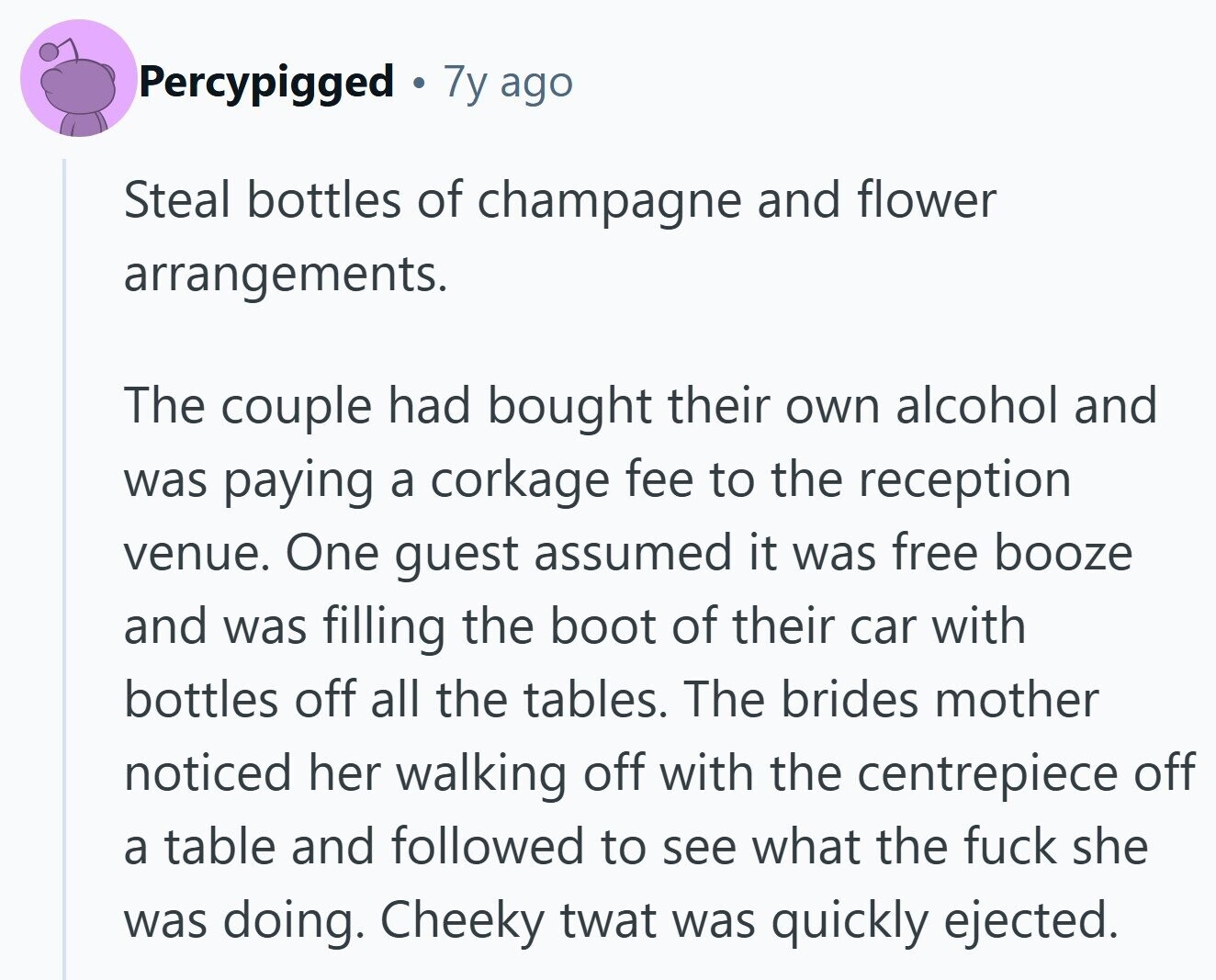 Percypigged 7y ago Steal bottles of champagne and flower arrangements. The couple had bought their own alcohol and was paying a corkage fee to the reception venue. One guest assumed it was free booze and was filling the boot of their car with bottles off all the tables. The brides mother noticed her walking off with the centrepiece off a table and followed to see what the fuck she was doing. Cheeky twat was quickly ejected.