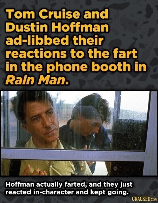 Tom Cruise and Dustin Hoffman ad-libbed their reactions to the fart in the phone booth in Rain Man. Hoffman actually farted, and they just reacted in-character and kept going. CRACKED.COM