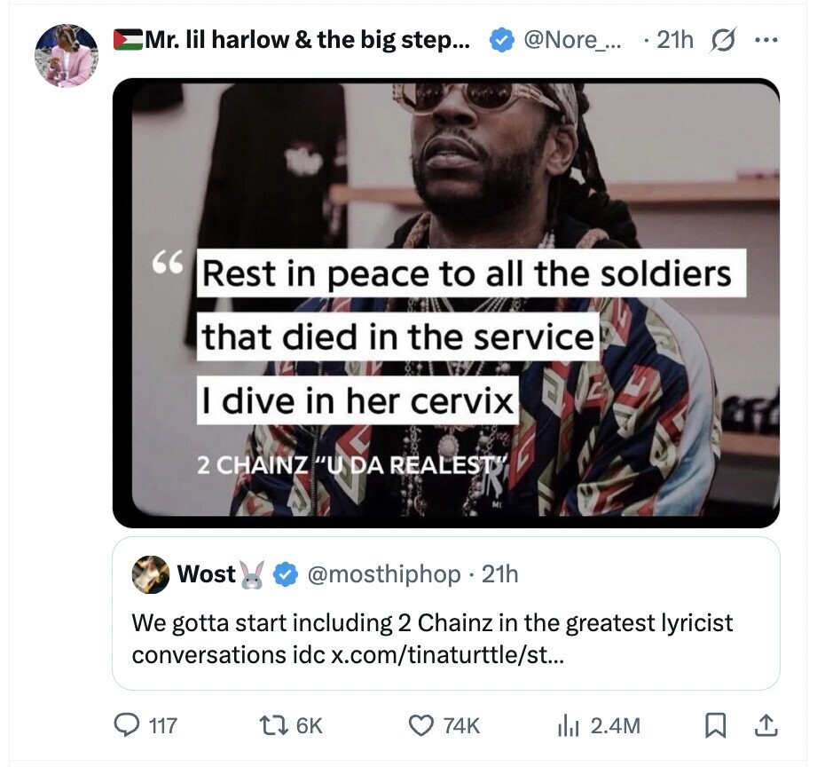Mr. lil harlow & the big step... @Nore_... 21h s ... Rest in peace to all the soldiers that died in the service I dive in her cervix 2 CHAINZ U DA REALESTY MI Wost @mosthiphop 21h We gotta start including 2 Chainz in the greatest lyricist conversations idc x.com/tinaturttle/st... 117 6K 74K del 2.4M