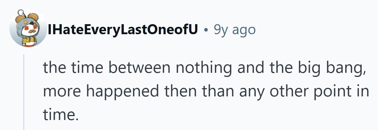 IHateEveryLastOneofU . 9y ago the time between nothing and the big bang, more happened then than any other point in time. 