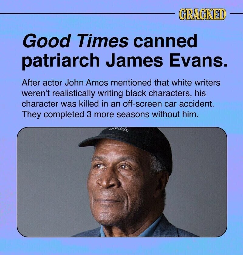 CRACKED Good Times canned patriarch James Evans. After actor John Amos mentioned that white writers weren't realistically writing black characters, his character was killed in an off-screen car accident. They completed 3 more seasons without him. adidas