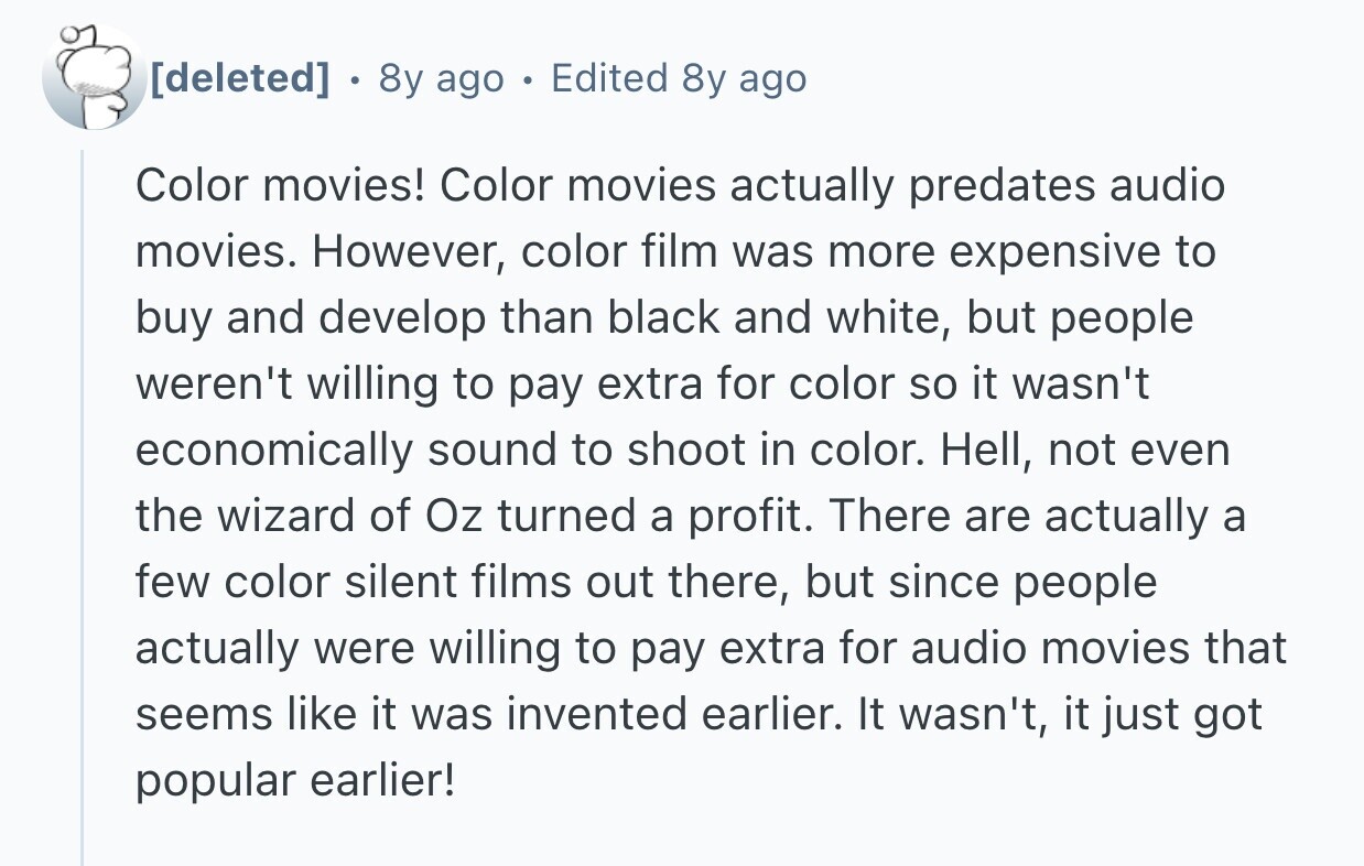  . 8y ago Edited 8y ago Color movies! Color movies actually predates audio movies. However, color film was more expensive to buy and develop than black and white, but people weren't willing to pay extra for color so it wasn't economically sound to shoot in color. Hell, not even the wizard of Oz turned a profit. There are actually a few color silent films out there, but since people actually were willing to pay extra for audio movies that seems like it was invented earlier. It wasn't, it just got popular earlier! 
