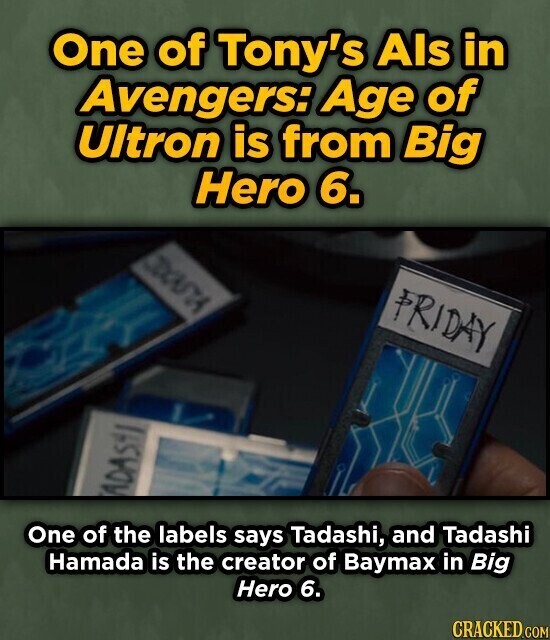 One of Tony's Als in Avengers: Age of Ultron is from Big Hero 6. EXOUTA PRIDAY ADAS One of the labels says Tadashi, and Tadashi Hamada is the creator of Baymax in Big Hero 6. CRACKED.COM