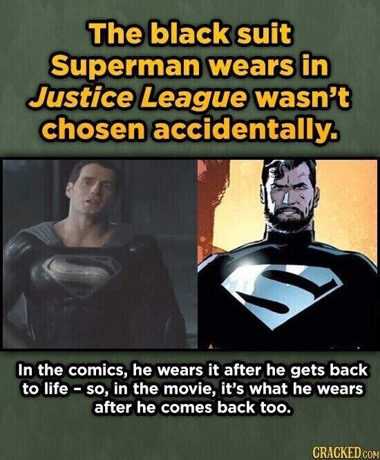 The black suit Superman wears in Justice League wasn't chosen accidentally. In the comics, he wears it after he gets back to life-so, in the movie, it's what he wears after he comes back too. CRACKED.COM