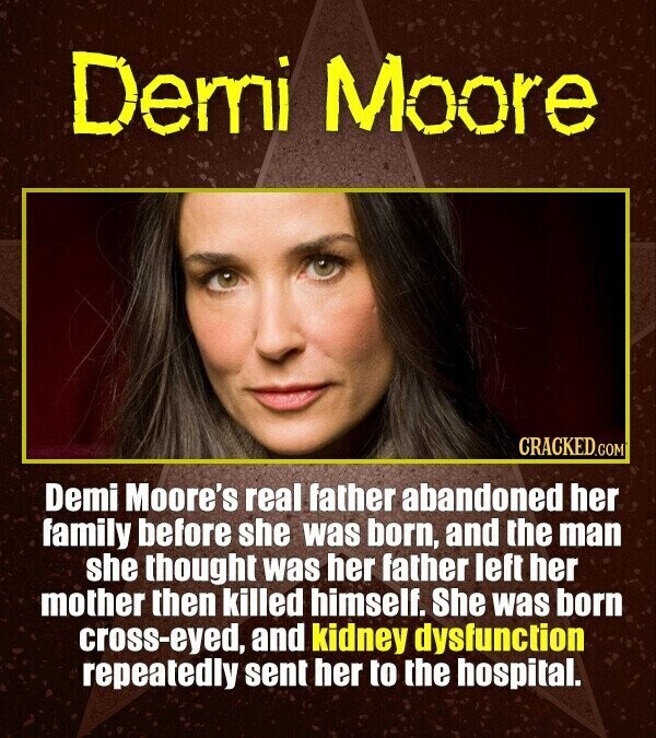 Demi Moore CRACKED.COM Demi Moore's real father abandoned her family before she was born, and the man she thought was her father left her mother then killed himself. She was born cross-eyed, and kidney dysfunction repeatedly sent her to the hospital.