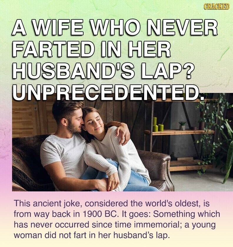 GRACKED A WIFE WHO NEVER FARTED IN HER HUSBAND'S LAP? UNPRECEDENTED. This ancient joke, considered the world's oldest, is from way back in 1900 BC. It goes: Something which has never occurred since time immemorial; a young woman did not fart in her husband's lap.