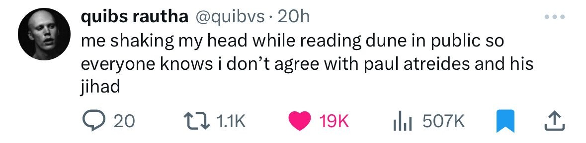 quibs rautha @quibvs 20h me shaking my head while reading dune in public so everyone knows i don't agree with paul atreides and his jihad 20 1.1K 19K 507K 