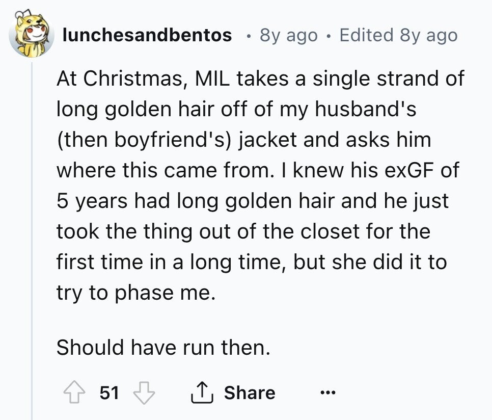 lunchesandbentos 8y ago . Edited 8y ago At Christmas, MIL takes a single strand of long golden hair off of my husband's (then boyfriend's) jacket and asks him where this came from. I knew his exGF of 5 years had long golden hair and he just took the thing out of the closet for the first time in a long time, but she did it to try to phase me. Should have run then. 51 Share ...