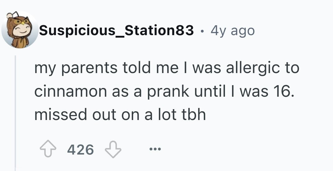 Suspicious_Station83 . . 4y ago my parents told me I was allergic to cinnamon as a prank until I was 16. missed out on a lot tbh 426 ...