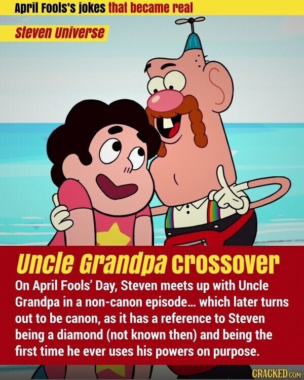 April Fools's jokes that became real steven Universe Uncle Grandpa crossover On April Fools' Day, Steven meets up with Uncle Grandpa in a non-canon episode... which later turns out to be canon, as it has a reference to Steven being a diamond (not known then) and being the first time he ever uses his powers on purpose. CRACKED.COM