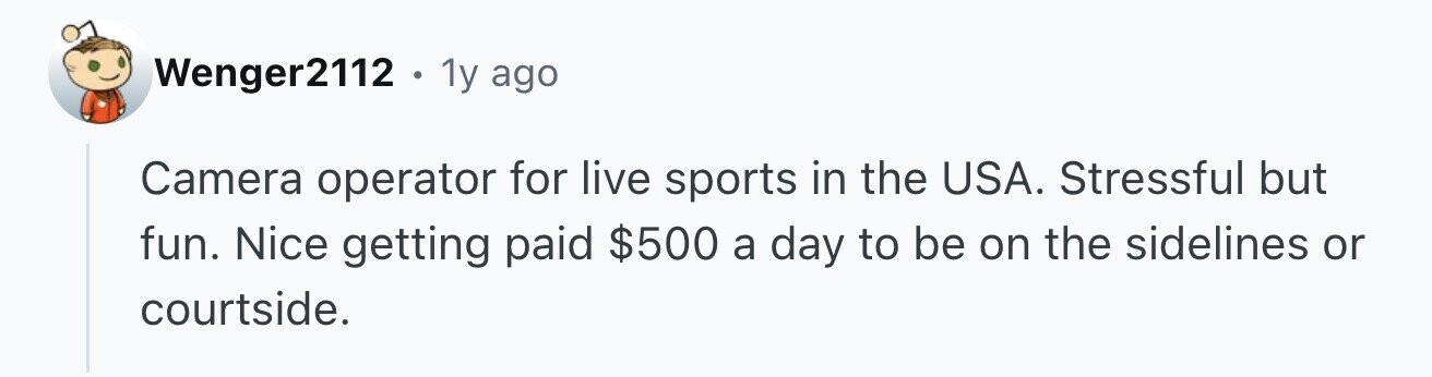 Wenger2112 . 1y ago Camera operator for live sports in the USA. Stressful but fun. Nice getting paid $500 a day to be on the sidelines or courtside.