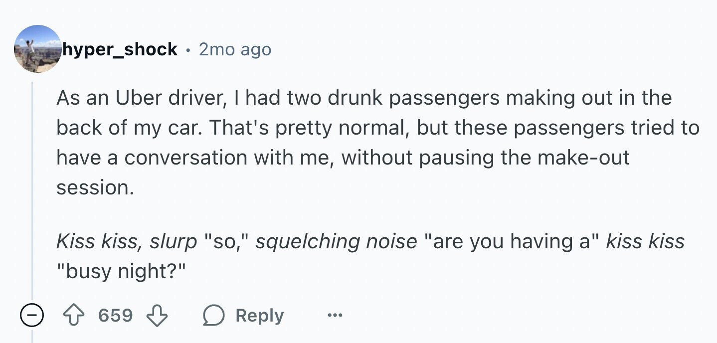 hyper_shock . 2mo ago As an Uber driver, I had two drunk passengers making out in the back of my car. That's pretty normal, but these passengers tried to have a conversation with me, without pausing the make-out session. Kiss kiss, slurp so, squelching noise are you having a kiss kiss busy night? - 659 Reply ...