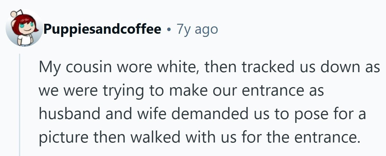 Puppiesandcoffee . 7y ago My cousin wore white, then tracked us down as we were trying to make our entrance as husband and wife demanded us to pose for a picture then walked with us for the entrance.