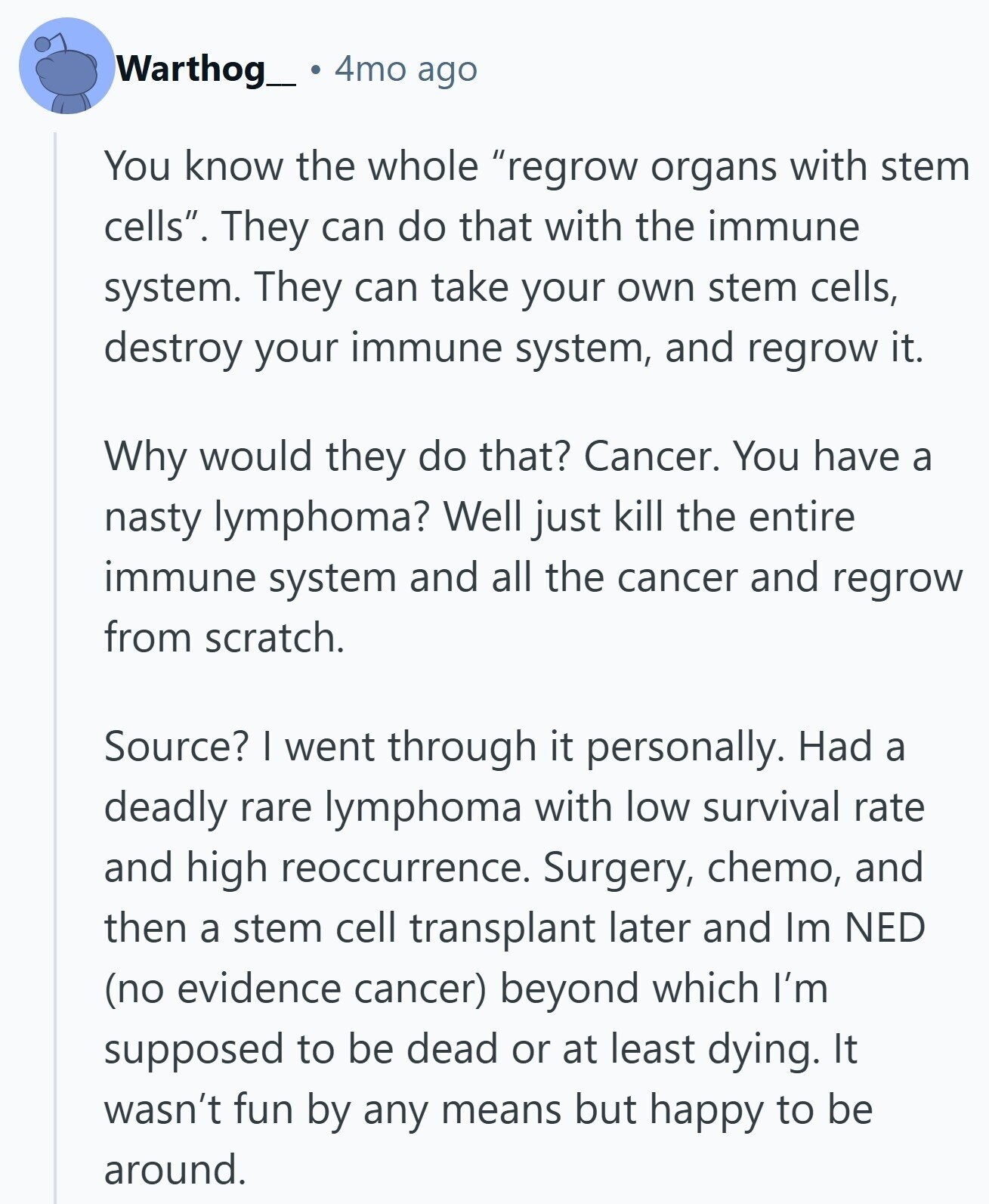 4mo ago Warthog_ You know the whole regrow organs with stem cells. They can do that with the immune system. They can take your own stem cells, destroy your immune system, and regrow it. Why would they do that? Cancer. You have a nasty lymphoma? Well just kill the entire immune system and all the cancer and regrow from scratch. Source? I went through it personally. Had a deadly rare lymphoma with low survival rate and high reoccurrence. Surgery, chemo, and then a stem cell transplant later and Im NED (no evidence cancer) beyond which I'm supposed to be dead