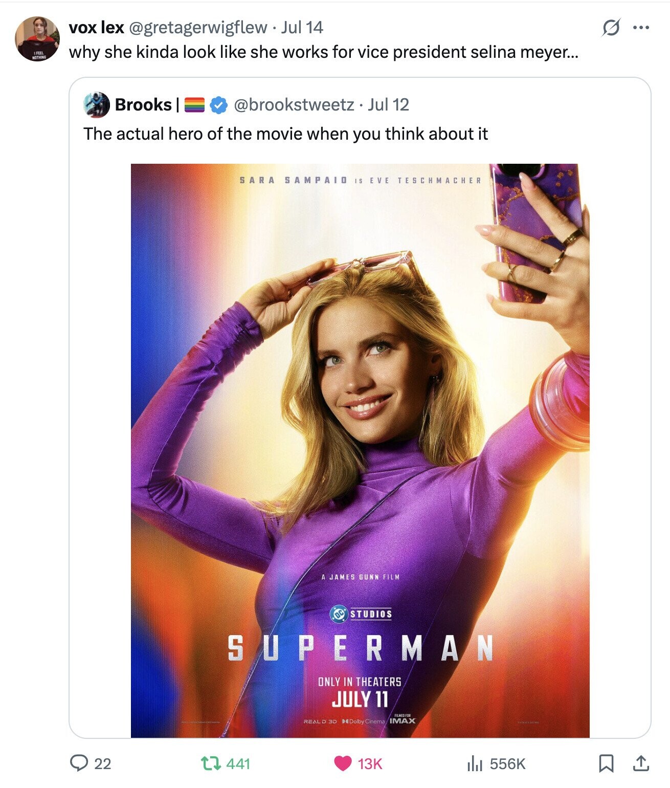 O vox lex @gretagerwigflew. Jul 14 ... I FEEL NOTHING why she kinda look like she works for vice president selina meyer... Brooks @brookstweetz.J Jul 12 The actual hero of the movie when you think about it SARA SAMPAIO I S EVE TESCHMACHER A JAMES GUNN FILM STUDIOS SUPERMAN ONLY IN THEATERS JULY 11 FILMED FOR REALD 3D Delby Cinema IMAX 22 441 556K 13K