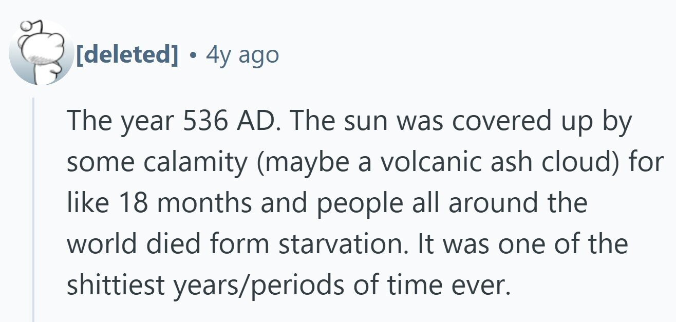 . 4y ago The year 536 AD. The sun was covered up by some calamity (maybe a volcanic ash cloud) for like 18 months and people all around the world died form starvation. It was one of the shittiest years/periods of time ever.