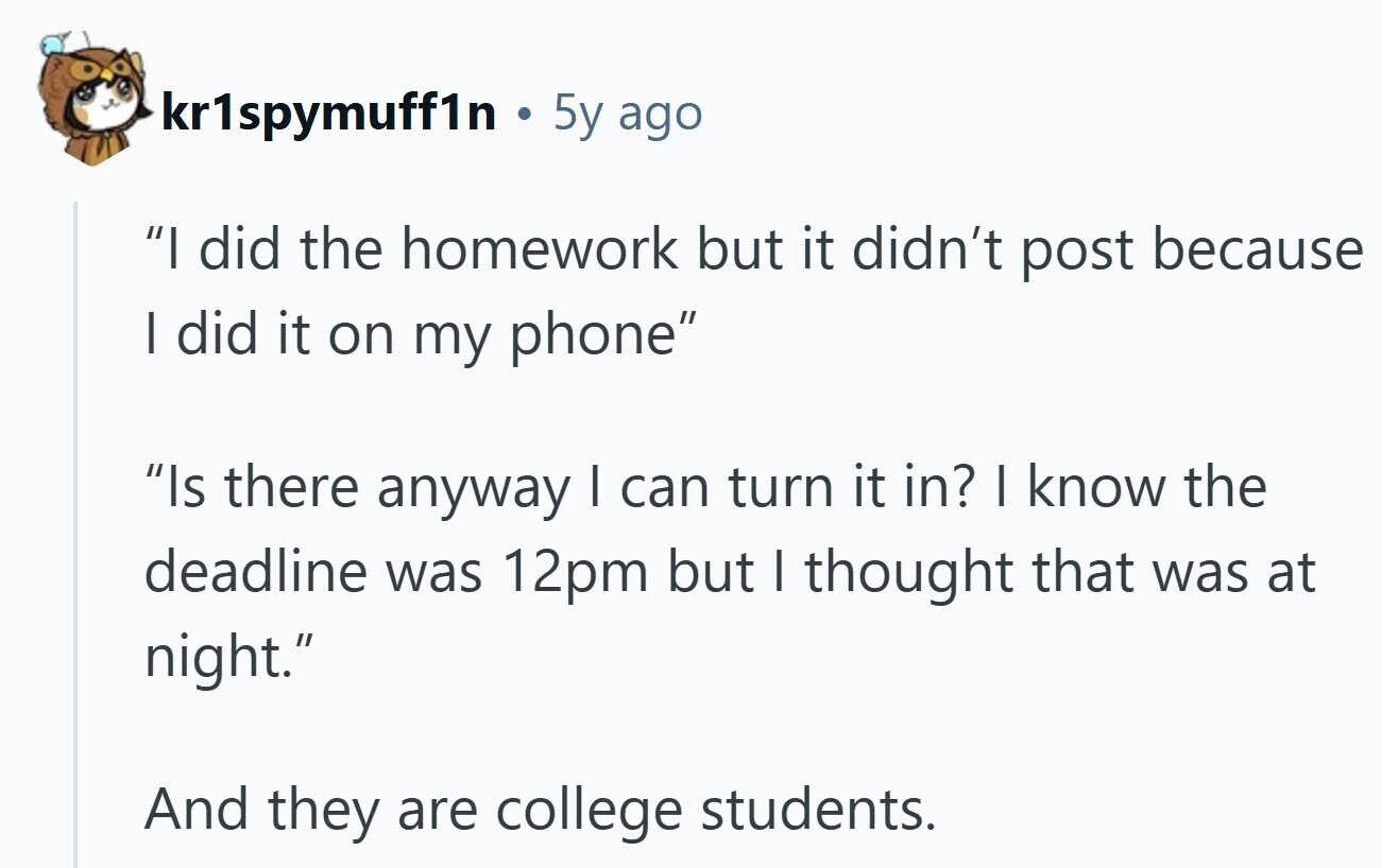 kr1spymuff1n 5y ago I did the homework but it didn't post because I did it on my phone Is there anyway I can turn it in? I know the deadline was 12pm but I thought that was at night. And they are college students. 