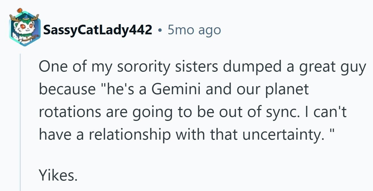 SassyCatLady442 . 5mo ago One of my sorority sisters dumped a great guy because he's a Gemini and our planet rotations are going to be out of sync. I can't have a relationship with that uncertainty. Yikes. 
