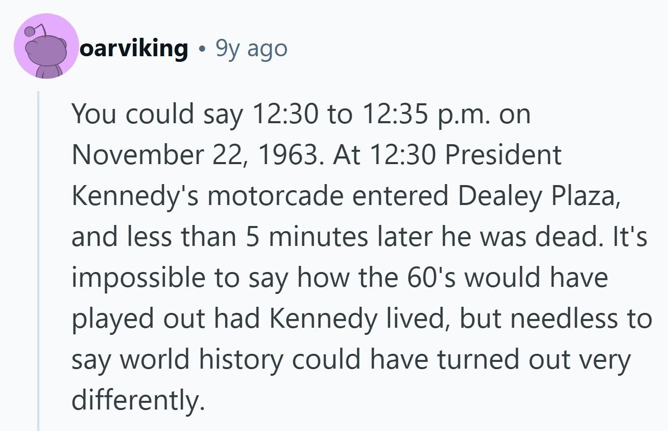 oarviking 9y ago You could say 12:30 to 12:35 p.m. on November 22, 1963. At 12:30 President Kennedy's motorcade entered Dealey Plaza, and less than 5 minutes later he was dead. It's impossible to say how the 60's would have played out had Kennedy lived, but needless to say world history could have turned out very differently. 