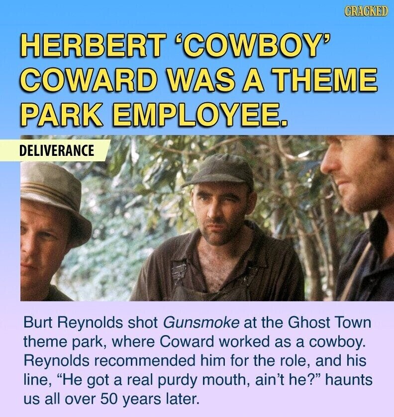 CRACKED HERBERT 'COWBOY' COWARD WAS A THEME PARK EMPLOYEE. DELIVERANCE Burt Reynolds shot Gunsmoke at the Ghost Town theme park, where Coward worked as a cowboy. Reynolds recommended him for the role, and his line, He got a real purdy mouth, ain't he? haunts us all over 50 years later.